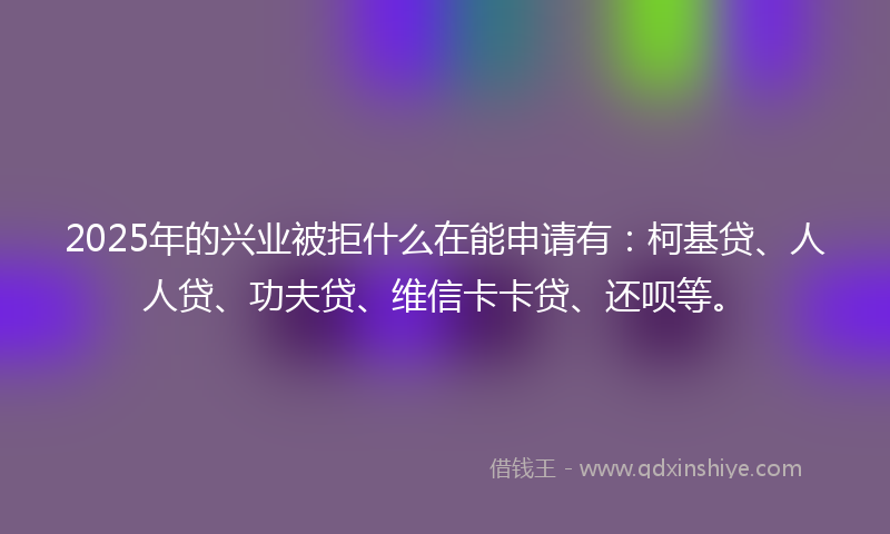 2025年的兴业被拒什么在能申请有：柯基贷、人人贷、功夫贷、维信卡卡贷、还呗等。
