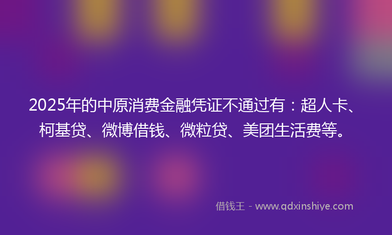2025年的中原消费金融凭证不通过有：超人卡、柯基贷、微博借钱、微粒贷、美团生活费等。