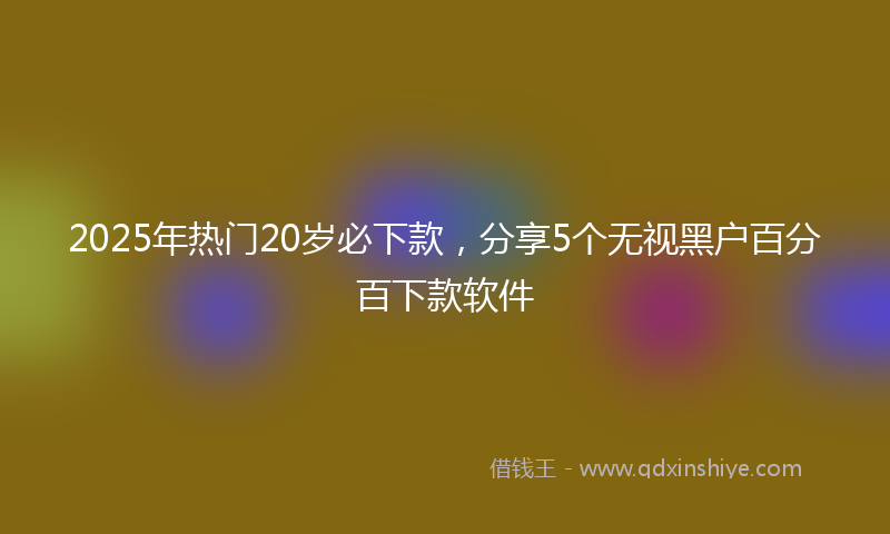 2025年热门20岁必下款，分享5个无视黑户百分百下款软件