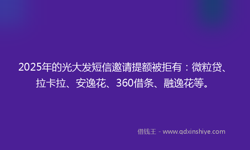 2025年的光大发短信邀请提额被拒有：微粒贷、拉卡拉、安逸花、360借条、融逸花等。