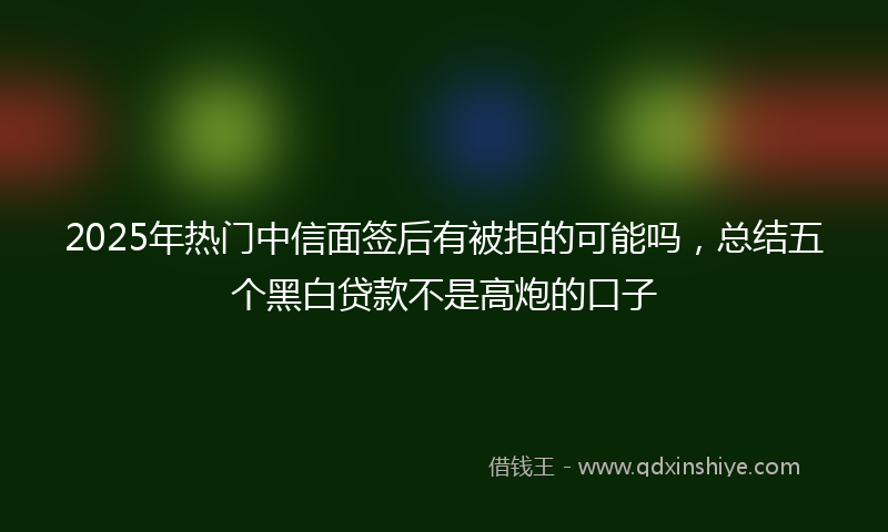 2025年热门中信面签后有被拒的可能吗，总结五个黑白贷款不是高炮的口子