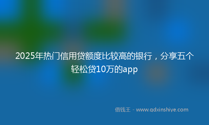 2025年热门信用贷额度比较高的银行，分享五个轻松贷10万的app