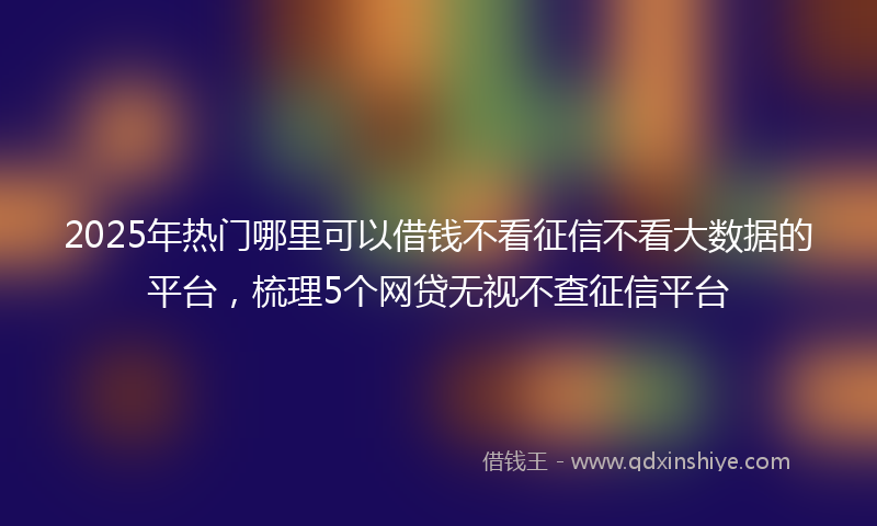 2025年热门哪里可以借钱不看征信不看大数据的平台，梳理5个网贷无视不查征信平台