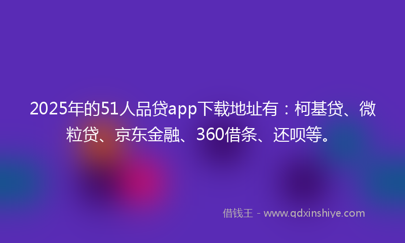 2025年的51人品贷app下载地址有：柯基贷、微粒贷、京东金融、360借条、还呗等。