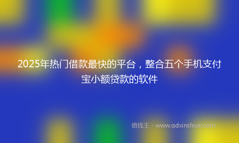 2025年热门借款最快的平台，整合五个手机支付宝小额贷款的软件