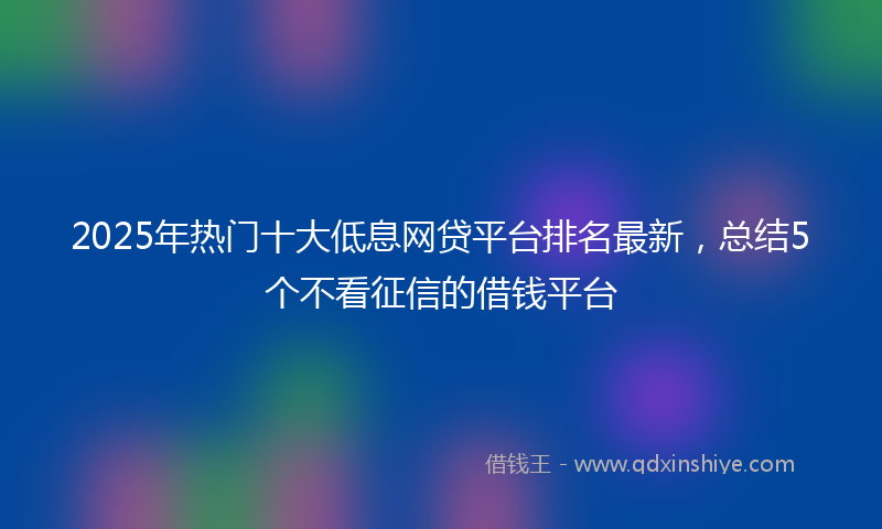 2025年热门十大低息网贷平台排名最新，总结5个不看征信的借钱平台