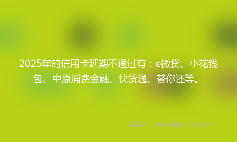 2025年的信用卡延期不通过有：e微贷、小花钱包、中原消费金融、快贷通、替你还等。