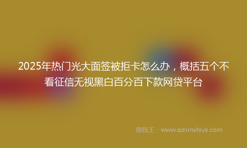 2025年热门光大面签被拒卡怎么办，概括五个不看征信无视黑白百分百下款网贷平台