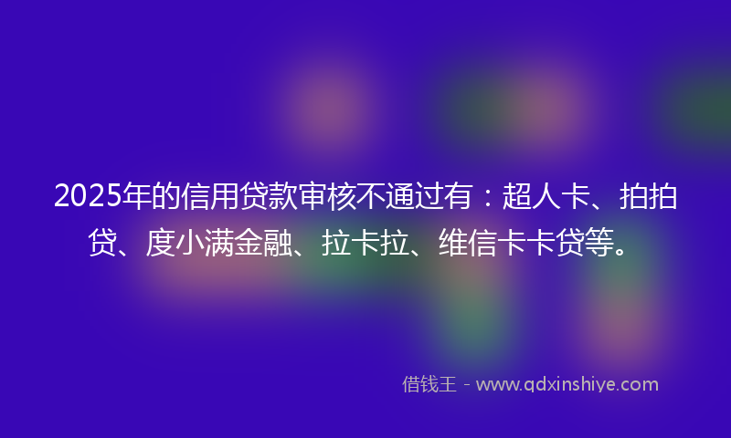 2025年的信用贷款审核不通过有：超人卡、拍拍贷、度小满金融、拉卡拉、维信卡卡贷等。