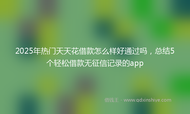 2025年热门天天花借款怎么样好通过吗，总结5个轻松借款无征信记录的app