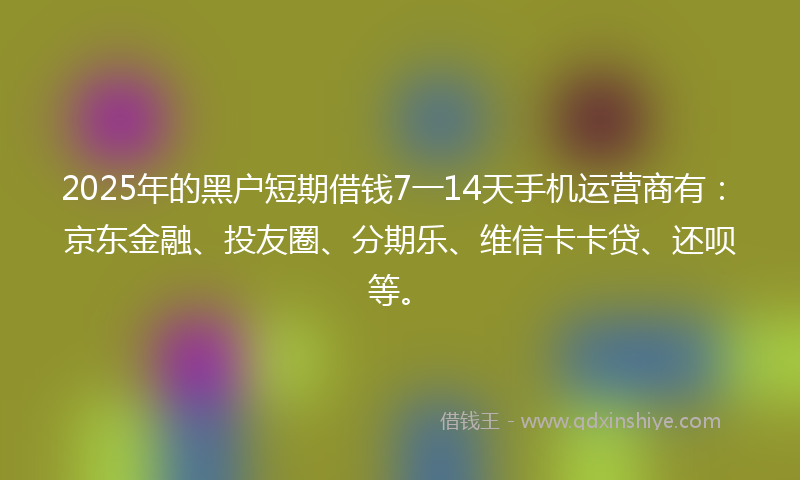 2025年的黑户短期借钱7一14天手机运营商有：京东金融、投友圈、分期乐、维信卡卡贷、还呗等。