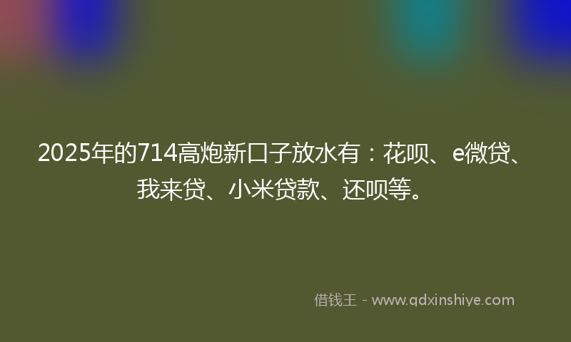 2025年的714高炮新口子放水有：花呗、e微贷、我来贷、小米贷款、还呗等。