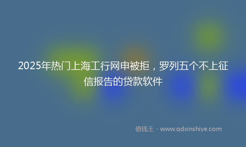 2025年热门上海工行网申被拒，罗列五个不上征信报告的贷款软件