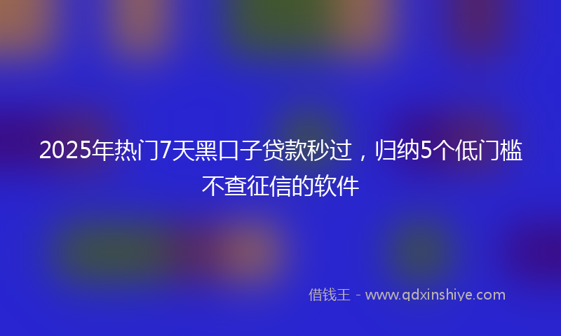 2025年热门7天黑口子贷款秒过，归纳5个低门槛不查征信的软件