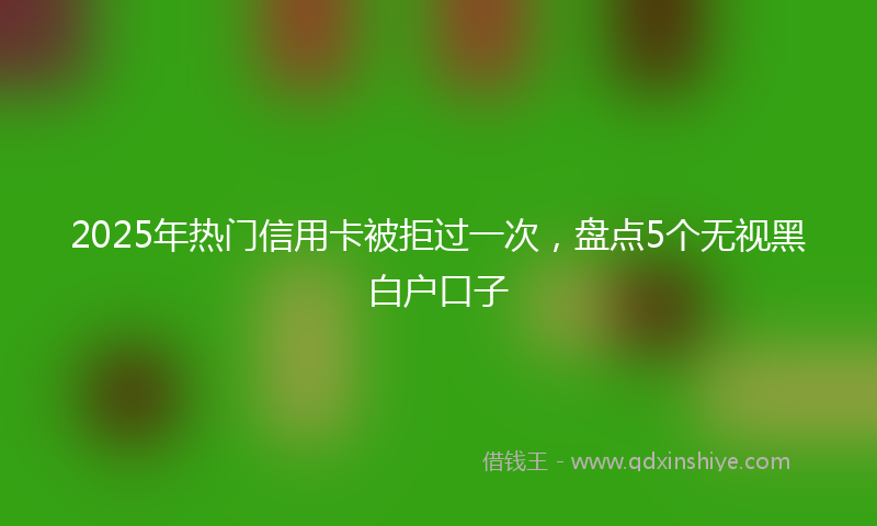 2025年热门信用卡被拒过一次，盘点5个无视黑白户口子