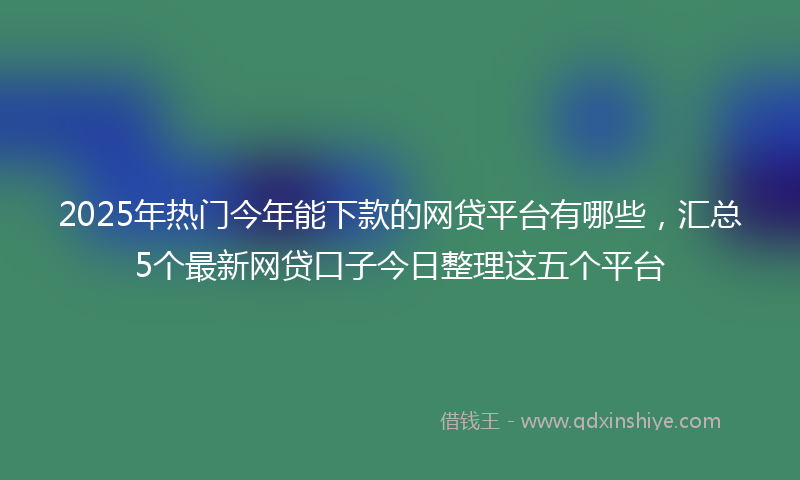 2025年热门今年能下款的网贷平台有哪些，汇总5个最新网贷口子今日整理这五个平台