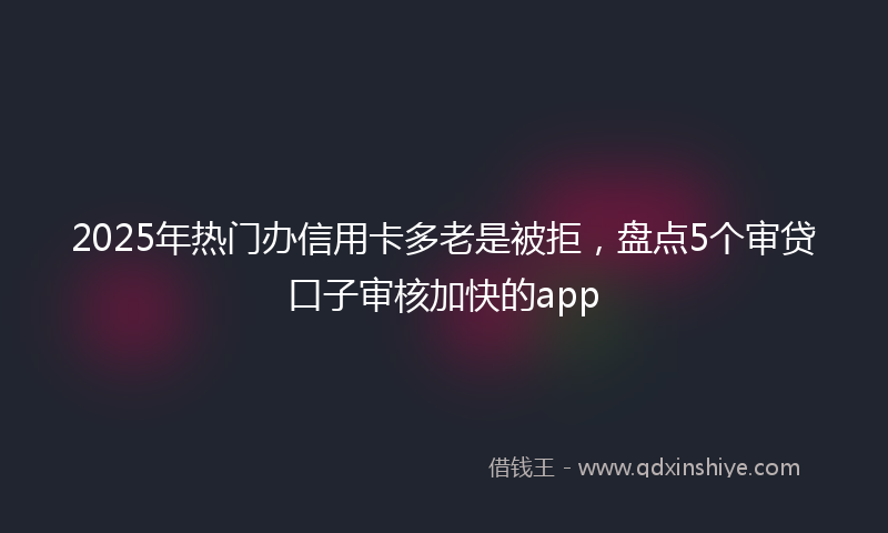 2025年热门办信用卡多老是被拒，盘点5个审贷口子审核加快的app