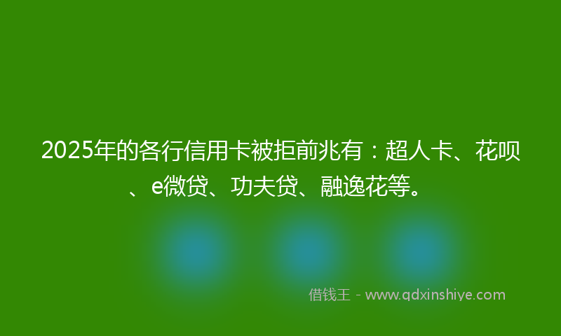 2025年的各行信用卡被拒前兆有：超人卡、花呗、e微贷、功夫贷、融逸花等。