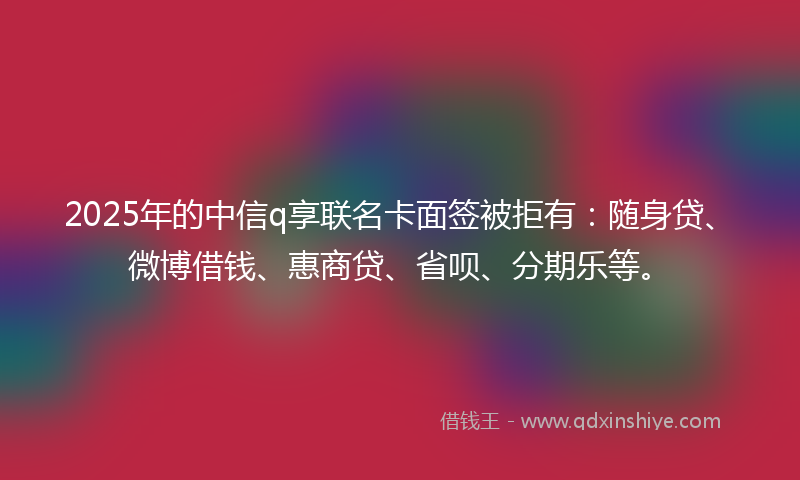 2025年的中信q享联名卡面签被拒有：随身贷、微博借钱、惠商贷、省呗、分期乐等。