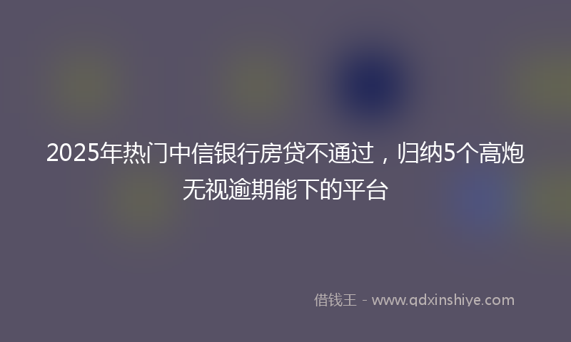 2025年热门中信银行房贷不通过，归纳5个高炮无视逾期能下的平台