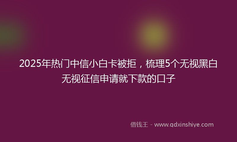 2025年热门中信小白卡被拒，梳理5个无视黑白无视征信申请就下款的口子