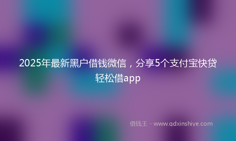 2025年最新黑户借钱微信，分享5个支付宝快贷轻松借app
