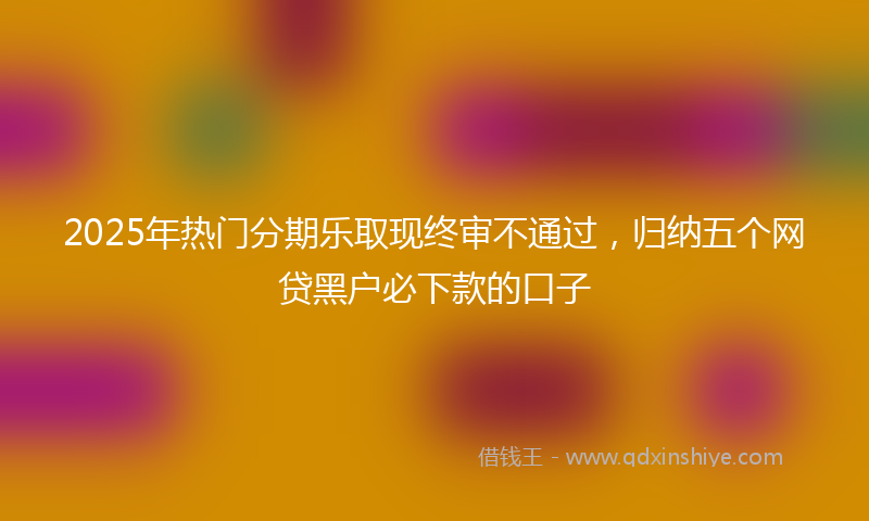 2025年热门分期乐取现终审不通过，归纳五个网贷黑户必下款的口子