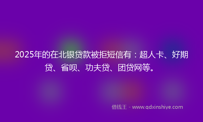 2025年的在北银贷款被拒短信有：超人卡、好期贷、省呗、功夫贷、团贷网等。