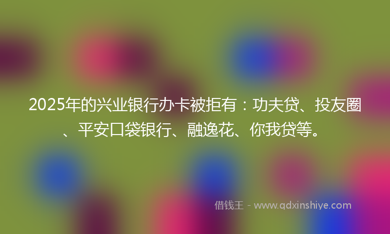2025年的兴业银行办卡被拒有：功夫贷、投友圈、平安口袋银行、融逸花、你我贷等。