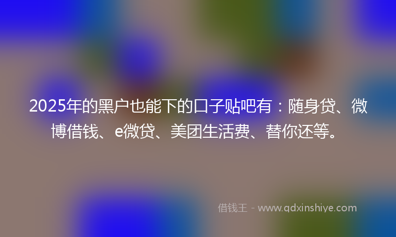 2025年的黑户也能下的口子贴吧有：随身贷、微博借钱、e微贷、美团生活费、替你还等。