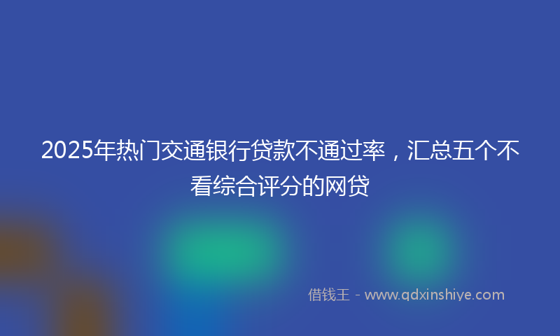 2025年热门交通银行贷款不通过率，汇总五个不看综合评分的网贷