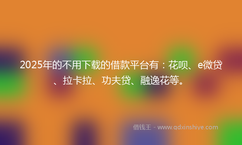 2025年的不用下载的借款平台有：花呗、e微贷、拉卡拉、功夫贷、融逸花等。