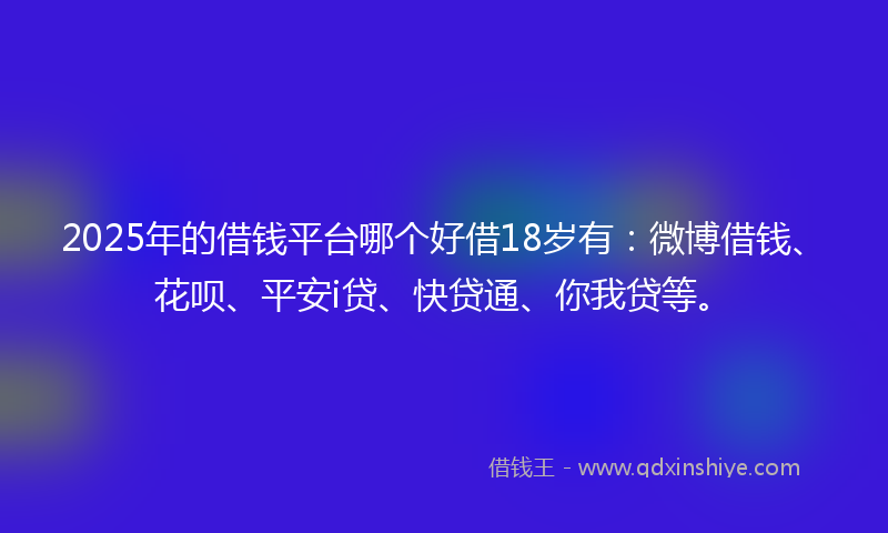 2025年的借钱平台哪个好借18岁有：微博借钱、花呗、平安i贷、快贷通、你我贷等。