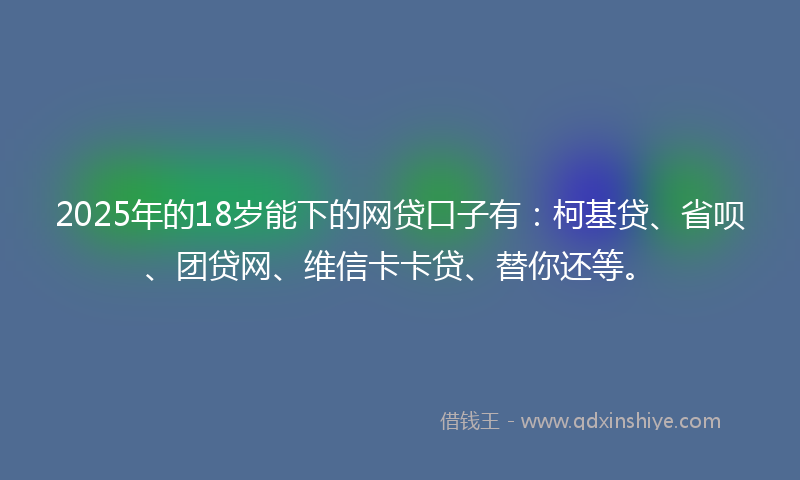 2025年的18岁能下的网贷口子有：柯基贷、省呗、团贷网、维信卡卡贷、替你还等。