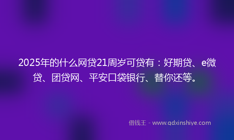 2025年的什么网贷21周岁可贷有：好期贷、e微贷、团贷网、平安口袋银行、替你还等。