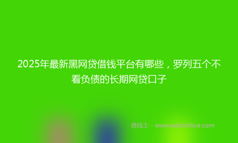 2025年最新黑网贷借钱平台有哪些，罗列五个不看负债的长期网贷口子