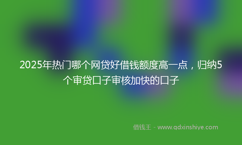 2025年热门哪个网贷好借钱额度高一点，归纳5个审贷口子审核加快的口子