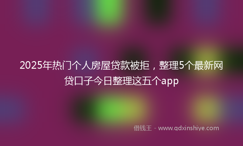 2025年热门个人房屋贷款被拒，整理5个最新网贷口子今日整理这五个app