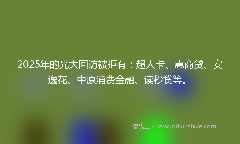 2025年的光大回访被拒有：超人卡、惠商贷、安逸花、中原消费金融、读秒贷等。