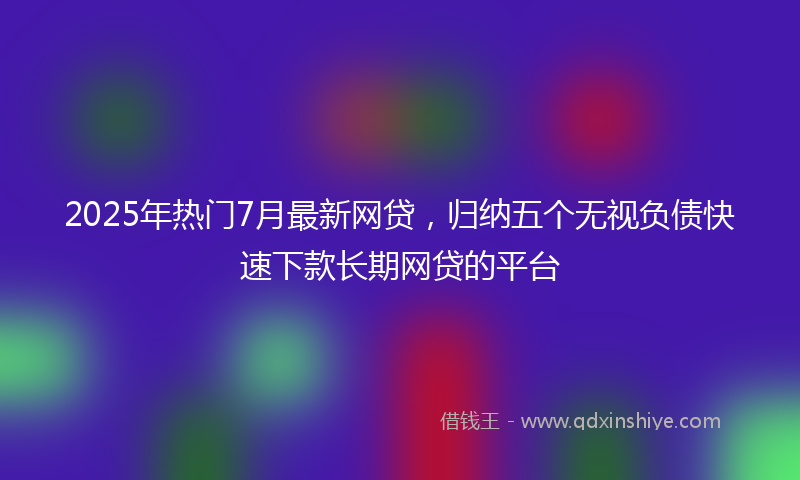 2025年热门7月最新网贷，归纳五个无视负债快速下款长期网贷的平台