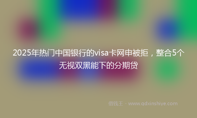 2025年热门中国银行的visa卡网申被拒，整合5个无视双黑能下的分期贷