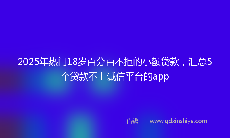 2025年热门18岁百分百不拒的小额贷款，汇总5个贷款不上诚信平台的app