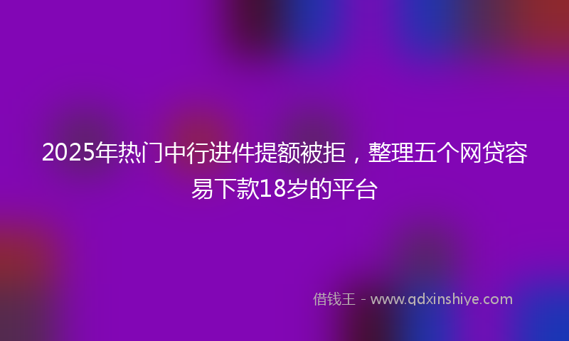 2025年热门中行进件提额被拒，整理五个网贷容易下款18岁的平台