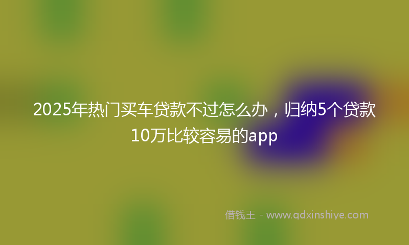 2025年热门买车贷款不过怎么办，归纳5个贷款10万比较容易的app