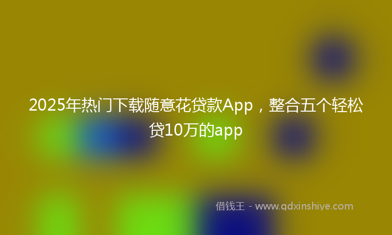 2025年热门下载随意花贷款App，整合五个轻松贷10万的app