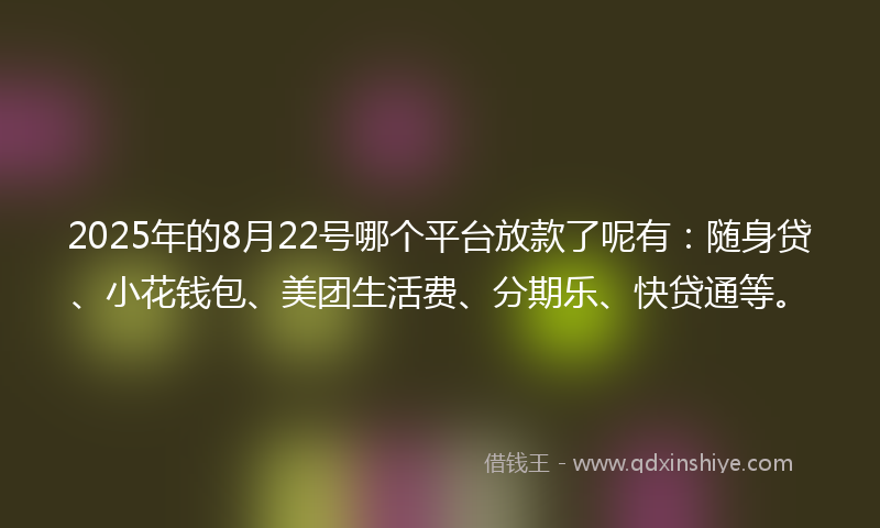 2025年的8月22号哪个平台放款了呢有：随身贷、小花钱包、美团生活费、分期乐、快贷通等。