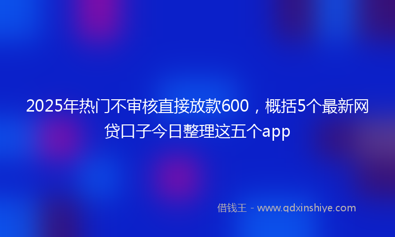 2025年热门不审核直接放款600，概括5个最新网贷口子今日整理这五个app