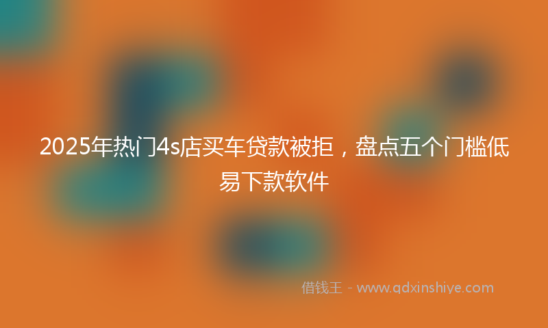 2025年热门4s店买车贷款被拒，盘点五个门槛低易下款软件