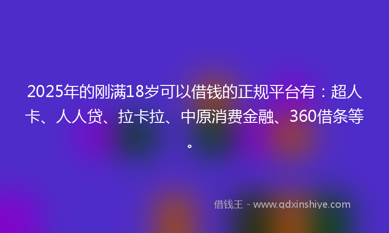 2025年的刚满18岁可以借钱的正规平台有：超人卡、人人贷、拉卡拉、中原消费金融、360借条等。