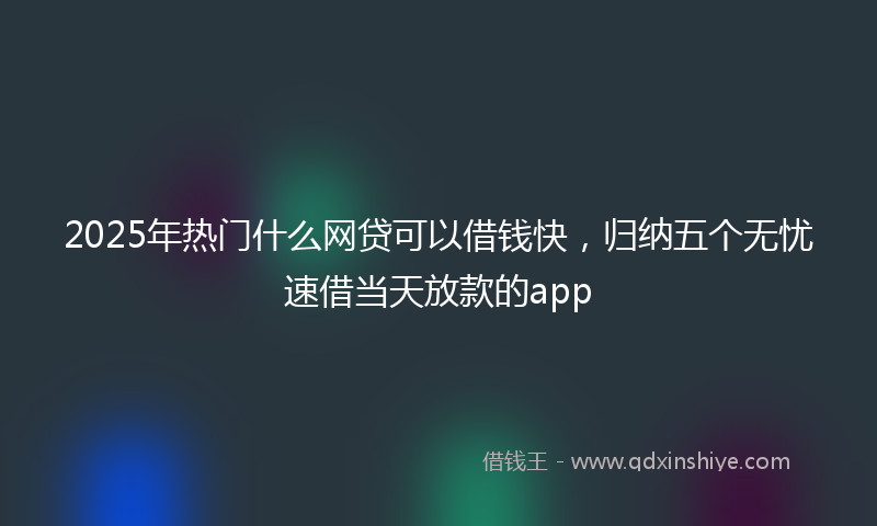 2025年热门什么网贷可以借钱快，归纳五个无忧速借当天放款的app